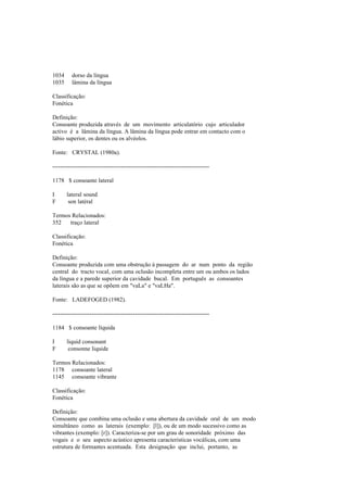 1034 dorso da língua
1035 lâmina da língua
Classificação:
Fonética
Definição:
Consoante produzida através de um movimento articulatório cujo articulador
activo é a lâmina da língua. A lâmina da língua pode entrar em contacto com o
lábio superior, os dentes ou os alvéolos.
Fonte: CRYSTAL (1980a).
--------------------------------------------------------------------------------
1178 $ consoante lateral
I lateral sound
F son latéral
Termos Relacionados:
352 traço lateral
Classificação:
Fonética
Definição:
Consoante produzida com uma obstrução à passagem do ar num ponto da região
central do tracto vocal, com uma oclusão incompleta entre um ou ambos os lados
da língua e a parede superior da cavidade bucal. Em português as consoantes
laterais são as que se opõem em "vaLa" e "vaLHa".
Fonte: LADEFOGED (1982).
--------------------------------------------------------------------------------
1184 $ consoante líquida
I liquid consonant
F consonne liquide
Termos Relacionados:
1178 consoante lateral
1145 consoante vibrante
Classificação:
Fonética
Definição:
Consoante que combina uma oclusão e uma abertura da cavidade oral de um modo
simultâneo como as laterais (exemplo: [l]), ou de um modo sucessivo como as
vibrantes (exemplo: [r]). Caracteriza-se por um grau de sonoridade próximo das
vogais e o seu aspecto acústico apresenta características vocálicas, com uma
estrutura de formantes acentuada. Esta designação que inclui, portanto, as
 