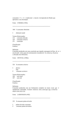consoantes /l/ e /r/ é tradicional e decorre da impressão de fluidez que
apresenta a sua articulação.
Fonte: CÂMARA (1964).
--------------------------------------------------------------------------------
1061 $ consoante obstruinte
I obstruent sound
Termos Relacionados:
314 consoante africada
324 consoante oclusiva
231 constrição
Classificação:
Fonética
Definição:
Consoante produzida com uma constrição que impede a passagem do fluxo de ar e
envolvendo vários graus de estreitamento considerável. As oclusivas, fricativas
e africadas são obstruintes.
Fonte: CRYSTAL (1980a).
--------------------------------------------------------------------------------
324 $ consoante oclusiva
I plosive
stop
F consonne occlusive
Termos Relacionados:
348 som nasal
347 som oral
Classificação:
Fonética
Definição:
Consoante produzida com um fechamento completo no tracto vocal, que é
rapidamente distendido. Existem oclusivas orais, como [p] e [g], e oclusivas
nasais como [m] e [n].
Fonte: LADEFOGED (1982).
--------------------------------------------------------------------------------
325 $ consoante palato-alveolar
I palato-alveolar consonant
F consonne palato-alvéolaire
 
