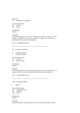 Sinónimos:
315 consoante alveolo-palatal
Termos Relacionados:
273 alvéolos
362 palato
Classificação:
Fonética
Definição:
Consoante produzida com elevação da língua (envolvendo a lâmina e a parte
central) em direcção à área entre os alvéolos e o palato duro. Exemplo: as
consoantes fricativas palatais em português.
Fonte: LADEFOGED (1982).
--------------------------------------------------------------------------------
326 $ consoante retroflexa
I retroflex consonant
F consonne rétroflexe
Termos Relacionados:
273 alvéolos
327 apex da língua
Classificação:
Fonética
Definição:
Consoante produzida com o apex da língua elevado em arco de tal forma que é a
sua parte inferior que se encontra próxima da parte posterior dos alvéolos.
Fonte: LADEFOGED (1982).
--------------------------------------------------------------------------------
1908 $ consoante sibilante
I sibilant
Termos Relacionados:
320 consoante fricativa
231 constrição
1976 ruído
Classificação:
Fonética
Definição:
Consoante fricativa cuja articulação se caracteriza por uma constrição estreita
 