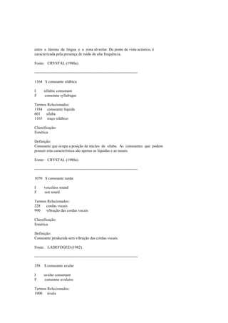entre a lâmina da língua e a zona alveolar. Do ponto de vista acústico, é
caracterizada pela presença de ruído de alta frequência.
Fonte: CRYSTAL (1980a).
--------------------------------------------------------------------------------
1164 $ consoante silábica
I sillabic consonant
F consonne syllabique
Termos Relacionados:
1184 consoante líquida
601 sílaba
1165 traço silábico
Classificação:
Fonética
Definição:
Consoante que ocupa a posição de núcleo de sílaba. As consoantes que podem
possuir esta característica são apenas as líquidas e as nasais.
Fonte: CRYSTAL (1980a).
--------------------------------------------------------------------------------
1070 $ consoante surda
I voiceless sound
F son sourd
Termos Relacionados:
228 cordas vocais
990 vibração das cordas vocais
Classificação:
Fonética
Definição:
Consoante produzida sem vibração das cordas vocais.
Fonte: LADEFOGED (1982).
--------------------------------------------------------------------------------
358 $ consoante uvular
I uvular consonant
F consonne uvulaire
Termos Relacionados:
1900 úvula
 