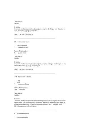 Classificação:
Fonética
Definição:
Consoante produzida com elevação da parte posterior da língua em direcção à
úvula. Exemplos: [q] e [G] em árabe.
Fonte: LADEFOGED (1982).
--------------------------------------------------------------------------------
359 $ consoante velar
I velar consonant
F consonne vélaire
Termos Relacionados:
304 palato mole
Classificação:
Fonética
Definição:
Consoante produzida com elevação da parte posterior da língua em direcção ao véu
palatino Exemplos: [k] e [g] em português.
Fonte: LADEFOGED (1982).
--------------------------------------------------------------------------------
1145 $ consoante vibrante
I flap
trill
F consonne vibrante
Termos Relacionados:
1309 consoante
Classificação:
Fonética
Definição:
Consoante produzida através de batimentos rápidos de um dos orgãos articuladores
contra outro. Em português esses batimentos podem ser produzidos pela ponta da
língua contra os alvéolos ([r] apical), como na palavra "caro", ou pela úvula
([R] velar), como na palavra "carro".
--------------------------------------------------------------------------------
50 $ consonantização
I consonantization
 