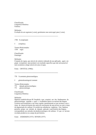 Classificação:
Linguística Histórica
Fonética
Definição:
Evolução de um segmento [-cons], geralmente uma semivogal, para [+cons].
--------------------------------------------------------------------------------
1706 $ conspiração
I conspiracy
Termos Relacionados:
1350 regra
Classificação:
Fonologia
Definição:
Conjunto de regras, que através do carácter ordenado da sua aplicação, agem em
grupo (conspiram) para produzir um resultado específico que não seria possível
nem económico atingir através de uma só regra.
Fonte: CRYSTAL (1980a).
--------------------------------------------------------------------------------
770 $ constante glotocronológica
I glottochronological constant
Termos Relacionados:
772 datação glotocronológica
771 glotocronologia
Classificação:
Linguística Histórica
Definição:
Hipótese estabelecida por M. Swadesh, e que constitui um dos fundamentos da
glotocronologia, segundo a qual o vocabulário básico ou nuclear das línguas
evoluiria universalmente a um ritmo regular, paralelamente ao que acontece com o
ritmo de desenvolvimento dos anéis de crescimento de uma árvore ou com o ritmo
de degeneração do carbono 14 contido nas substâncias orgânicas. Esta hipótese
permitiu propor um método de datação aplicado à pré-história das línguas,
correspondente aos métodos da dendrocronologia e do carbono 14 que se haviam
revelado produtivos no campo da pré-história.
Fonte: ANDERSON (1973) / BYNON (1977).
--------------------------------------------------------------------------------
 