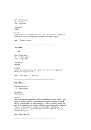Termos Relacionados:
238 frequência
1308 onda sonora
Classificação:
Fonética
Definição:
Unidade de medida da frequência de uma onda sonora. Dá-nos a medida da
velocidade de vibração correspondente ao número de ciclos por segundo.
Fonte: CÉLDRAN (1984).
--------------------------------------------------------------------------------
1188 $ MOT
I mot
Termos Relacionados:
662 fonologia métrica
1144 nível prosódico
Classificação:
Fonologia
Definição:
Conceito da fonologia métrica que indica o nível prosódico ocupado pelas
palavras com categoria lexical.
Fonte: HOGG & Mc CULLY (1987).
--------------------------------------------------------------------------------
2652 $ Makaton
Termos Relacionados:
2523 sistema gestual
Classificação:
Psicolinguística
Definição:
Trata-se de uma linguagem gestual construída por Margeret Walker, em 1977, para
adultos deficientes mentais. Contém cerca de trezentos e cinquenta vocábulos
inseridos em nove estádios de desenvolvimento e é a única linguagem gestual que
segue de perto a aquisição normal do vocabulário. A aprendizagem desta linguagem
aumenta o contacto ocular, a atenção, a sociabilidade, a vocalização e a
linguagem expressiva. Longe de interferir na aquisição da fala e da linguagem,
pode mesmo encorajá-la.
Fonte: MORRIS (1988).
--------------------------------------------------------------------------------
 