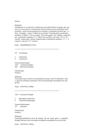 Sintaxe
Definição:
Unidade que se vai associar a outra(s) para com ela(s) formar um grupo, que por
sua vez se vai associar a outro(s) para com eles formar novos constituintes mais
elevados, e assim sucessivamente até se alcançar o constituinte máximo que é a
frase. Exemplos: a frase "a Maria foi ao cinema" é formada pelos constituintes
imediatos "a Maria" e "foi ao cinema". Estes dois grupos são também compostos
por constituintes imediatos "a" e "Maria" por um lado e, por outro, "foi" e "ao
cinema", sendo ainda o último composto pelos constituintes imediatos "a" e "o
cinema" e este por "o" e "cinema".
Fonte: BLOOMFIELD (1933).
--------------------------------------------------------------------------------
231 $ constrição
I constriction
F constriction
Termos Relacionados:
1225 constrição faringal
266 modo de articulação
Classificação:
Fonética
Definição:
Termo geral que se refere ao estreitamento do tracto vocal. Os diferentes tipos
e graus de constrição constituem a base da classificação articulatória dos sons
de fala.
Fonte: CRYSTAL (1980a).
--------------------------------------------------------------------------------
1225 $ constrição faringal
I pharyngeal constriction
F constriction pharyngale
Termos Relacionados:
231 constrição
Classificação:
Fonética
Definição:
Constrição produzida ao nível da faringe. De um modo geral, a constrição
faringal funciona como articulação secundária na produção dos sons de fala.
Fonte: CRYSTAL (1980a).
 