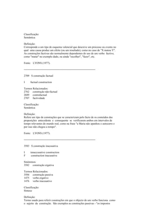 Classificação:
Semântica
Definição:
Corresponde a um tipo de esquema valencial que descreve um processo ou evento no
qual uma causa produz um efeito (ou um resultado), como no caso de "X matou Y".
As construções factivas são normalmente dependentes do uso de um verbo factivo,
como "matar" no exemplo dado, ou ainda "escolher", "fazer", etc.
Fonte: LYONS (1977).
--------------------------------------------------------------------------------
2709 $ construção factual
I factual construction
Termos Relacionados:
2762 construção não-factual
2689 contrafactual
2707 factividade
Classificação:
Semântica
Definição:
Refere um tipo de construções que se caracterizam pelo facto de os conteúdos das
proposições antecedente e consequente se verificarem ambos em intervalos de
tempo relevantes do mundo real, como na frase "a Maria não apanhou o autocarro e
por isso não chegou a tempo".
Fonte: LYONS (1977).
--------------------------------------------------------------------------------
3583 $ construção inacusativa
I innaccusative construction
F construction inacusative
Sinónimos:
3582 construção ergativa
Termos Relacionados:
3584 construção passiva
1475 verbo ergativo
1476 verbo inacusativo
Classificação:
Sintaxe
Definição:
Termo usado para referir construções em que o objecto de um verbo funciona como
o sujeito da construção. São exemplos as construções passivas - "os impostos
 