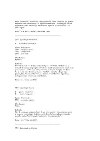 foram aumentados" -, construções com determinados verbos transitivos que podem
funcionar como intransitivos - "os impostos aumentaram" - e construções com um
subgrupo de verbos intransitivos denominados ergativos ou inacusativos - "a
carta chegou".
Fonte: PERLMUTTER (1983) / BURZIO (1986).
--------------------------------------------------------------------------------
2762 $ construção não-factual
I non-factual construction
Termos Relacionados:
2709 construção factual
2689 contrafactual
2707 factividade
Classificação:
Semântica
Definição:
Diz respeito a um tipo de frase condicional que se caracteriza pelo facto de o
conteúdo de uma das proposições especificar o mundo epistemicamente acessível em
que se verifica o conteúdo da outra proposição, como, por exemplo, nas frases
"se a Maria foi a Coimbra, visitou o João" e "se ele voltar a dirigir-me a
palavra, bato-lhe". As condicionais não-factuais, ou condicionais hipotéticas,
distinguem-se das condicionais contrafactuais.
Fonte: MATEUS et alii (1983).
--------------------------------------------------------------------------------
3584 $ construção passiva
I passive construction
F construction passive
Termos Relacionados:
3582 construção ergativa
Classificação:
Sintaxe
Definição:
Tipo de construção em que o objecto de um verbo transitivo funciona como sujeito
e concorda com os traços sintácticos da flexão verbal associada, em português,
ao verbo auxiliar "ser". Exemplo: "os impostos foram aumentados".
Fonte: MATEUS et alii (1983).
--------------------------------------------------------------------------------
3709 $ construção perifrástica
 