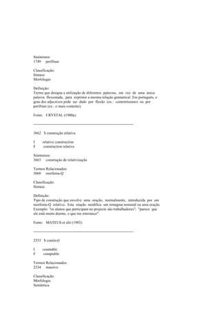 Sinónimos:
1749 perífrase
Classificação:
Sintaxe
Morfologia
Definição:
Termo que designa a utilização de diferentes palavras, em vez de uma única
palavra flexionada, para exprimir a mesma relação gramatical. Em português, o
grau dos adjectivos pode ser dado por flexão (ex.: contentíssimo) ou por
perífrase (ex.: o mais contente).
Fonte: CRYSTAL (1980a).
--------------------------------------------------------------------------------
3662 $ construção relativa
I relative construction
F construction relative
Sinónimos:
3663 construção de relativização
Termos Relacionados:
3660 morfema-Q
Classificação:
Sintaxe
Definição:
Tipo de construção que envolve uma oração, normalmente, introduzida por um
morfema-Q relativo. Esta oração modifica um sintagma nominal ou uma oração.
Exemplo: "os alunos que participam no projecto são trabalhadores"; "parece que
ele está muito doente, o que me entristece".
Fonte: MATEUS et alii (1983).
--------------------------------------------------------------------------------
2333 $ contável
I countable
F comptable
Termos Relacionados:
2334 massivo
Classificação:
Morfologia
Semântica
 