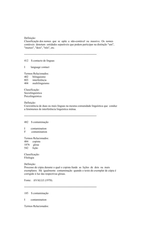 Definição:
Classificação dos nomes que se opõe a não-contável ou massivo. Os nomes
contáveis denotam entidades separáveis que podem participar na distinção "um",
"muitos", "dois", "três", etc.
--------------------------------------------------------------------------------
412 $ contacto de línguas
I language contact
Termos Relacionados:
402 bilinguismo
803 interferência
404 multilinguismo
Classificação:
Sociolinguística
Psicolinguística
Definição:
Coexistência de duas ou mais línguas na mesma comunidade linguística que conduz
a fenómenos de interferência linguística mútua.
--------------------------------------------------------------------------------
482 $ contaminação
I contamination
F contamination
Termos Relacionados:
484 copista
1876 glosa
542 lição
Classificação:
Filologia
Definição:
Processo de cópia durante o qual o copista funde as lições de dois ou mais
exemplares. Há igualmente contaminação quando o texto do exemplar de cópia é
corrigido à luz das respectivas glosas.
Fonte: AVALLE (1970).
--------------------------------------------------------------------------------
185 $ contaminação
I contamination
Termos Relacionados:
 