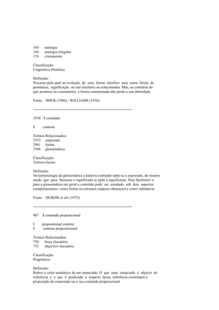 164 analogia
166 analogia irregular
176 cruzamento
Classificação:
Linguística Histórica
Definição:
Processo pelo qual na evolução de uma forma interfere uma outra forma de
pronúncia, significação ou uso similares ou relacionados. Mas, ao contrário do
que acontece no cruzamento, a forma contaminada não perde a sua identidade.
Fonte: HOCK (1986) / WILLIAMS (1938).
--------------------------------------------------------------------------------
3554 $ conteúdo
F contenu
Termos Relacionados:
3553 expressão
2961 forma
3546 glossemática
Classificação:
Termos Gerais
Definição:
Na terminologia da glossemática a palavra conteúdo opõe-se a expressão, do mesmo
modo que para Saussure o significado se opõe a significante. Para Hjelmslev e
para a glossemática em geral o conteúdo pode ser estudado sob dois aspectos
complementares: como forma ou estrutura (aspecto abstracto) e como substância.
Fonte: DUBOIS et alii (1973).
--------------------------------------------------------------------------------
967 $ conteúdo proposicional
I propositional content
F contenu propositionnel
Termos Relacionados:
730 força ilocutória
733 objectivo ilocutório
Classificação:
Pragmática
Definição:
Refere o valor semântico de um enunciado. O que num enunciado é objecto de
referência e o que é predicado a respeito dessa referência constituem a
proposição do enunciado ou o seu conteúdo proposicional.
 