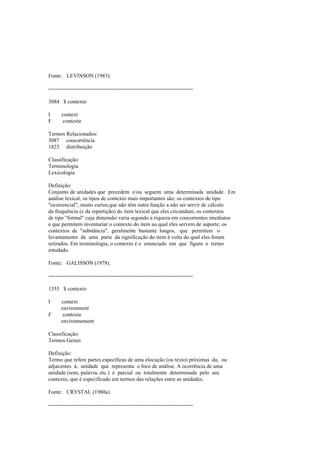 Fonte: LEVINSON (1983).
--------------------------------------------------------------------------------
3084 $ contexto
I context
F contexte
Termos Relacionados:
3087 coocorrência
1823 distribuição
Classificação:
Terminologia
Lexicologia
Definição:
Conjunto de unidades que precedem e/ou seguem uma determinada unidade. Em
análise lexical, os tipos de contexto mais importantes são: os contextos de tipo
"ocorrencial", muito curtos,que não têm outra função a não ser servir de cálculo
da frequência (e da repartição) do item lexical que eles circundam; os contextos
de tipo "formal" cuja dimensão varia segundo a riqueza em coocorrentes imediatos
e que permitem inventariar o contexto do item ao qual eles servem de suporte; os
contextos de "substância", geralmente bastante longos, que permitem o
levantamento de uma parte da significação do item à volta do qual eles foram
retirados. Em terminologia, o contexto é o enunciado em que figura o termo
estudado.
Fonte: GALISSON (1978).
--------------------------------------------------------------------------------
1355 $ contexto
I context
environment
F contexte
environnement
Classificação:
Termos Gerais
Definição:
Termo que refere partes específicas de uma elocução (ou texto) próximas da, ou
adjacentes à, unidade que representa o foco de análise. A ocorrência de uma
unidade (som, palavra, etc.) é parcial ou totalmente determinada pelo seu
contexto, que é especificado em termos das relações entre as unidades.
Fonte: CRYSTAL (1980a).
--------------------------------------------------------------------------------
 