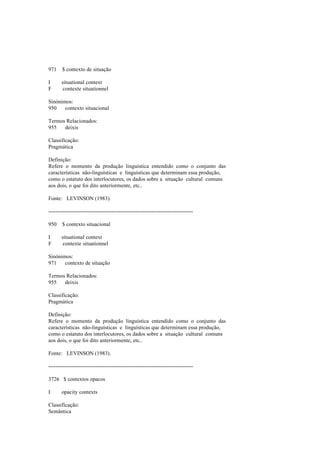 971 $ contexto de situação
I situational context
F contexte situationnel
Sinónimos:
950 contexto situacional
Termos Relacionados:
955 deixis
Classificação:
Pragmática
Definição:
Refere o momento da produção linguística entendido como o conjunto das
características não-linguísticas e linguísticas que determinam essa produção,
como o estatuto dos interlocutores, os dados sobre a situação cultural comuns
aos dois, o que foi dito anteriormente, etc..
Fonte: LEVINSON (1983).
--------------------------------------------------------------------------------
950 $ contexto situacional
I situational context
F contexte situationnel
Sinónimos:
971 contexto de situação
Termos Relacionados:
955 deixis
Classificação:
Pragmática
Definição:
Refere o momento da produção linguística entendido como o conjunto das
características não-linguísticas e linguísticas que determinam essa produção,
como o estatuto dos interlocutores, os dados sobre a situação cultural comuns
aos dois, o que foi dito anteriormente, etc..
Fonte: LEVINSON (1983).
--------------------------------------------------------------------------------
3726 $ contextos opacos
I opacity contexts
Classificação:
Semântica
 