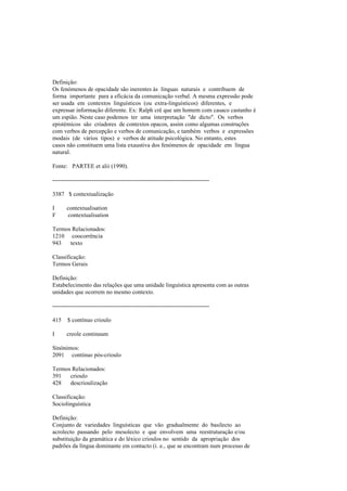 Definição:
Os fenómenos de opacidade são inerentes às línguas naturais e contribuem de
forma importante para a eficácia da comunicação verbal. A mesma expressão pode
ser usada em contextos linguísticos (ou extra-linguísticos) diferentes, e
expressar informação diferente. Ex: Ralph crê que um homem com casaco castanho é
um espião. Neste caso podemos ter uma interpretação "de dicto". Os verbos
epistémicos são criadores de contextos opacos, assim como algumas construções
com verbos de percepção e verbos de comunicação, e também verbos e expressões
modais (de vários tipos) e verbos de atitude psicológica. No entanto, estes
casos não constituem uma lista exaustiva dos fenómenos de opacidade em língua
natural.
Fonte: PARTEE et alii (1990).
--------------------------------------------------------------------------------
3387 $ contextualização
I contextualisation
F contextualisation
Termos Relacionados:
1210 coocorrência
943 texto
Classificação:
Termos Gerais
Definição:
Estabelecimento das relações que uma unidade linguística apresenta com as outras
unidades que ocorrem no mesmo contexto.
--------------------------------------------------------------------------------
415 $ contínuo crioulo
I creole continuum
Sinónimos:
2091 contínuo pós-crioulo
Termos Relacionados:
391 crioulo
428 descrioulização
Classificação:
Sociolinguística
Definição:
Conjunto de variedades linguísticas que vão gradualmente do basilecto ao
acrolecto passando pelo mesolecto e que envolvem uma reestruturação e/ou
substituição da gramática e do léxico crioulos no sentido da apropriação dos
padrões da língua dominante em contacto (i. e., que se encontram num processo de
 