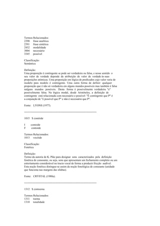 Termos Relacionados:
2390 frase analítica
2391 frase sintética
2432 modalidade
3004 necessário
3345 possível
Classificação:
Semântica
Definição:
Uma proposição é contingente se pode ser verdadeira ou falsa, e nesse sentido o
seu valor de verdade depende da atribuição de valor de verdade às suas
proposições atómicas. Uma proposição em lógica de predicados cujo valor varia de
modelo para modelo é contingente. Uma outra forma de definir: qualquer
proposição que é não só verdadeira em alguns mundos possíveis mas também é falsa
nalguns mundos possíveis. Desta forma é possivelmente verdadeira "e"
possivelmente falsa. Na lógica modal, desde Aristóteles, a definição de
contingente está relacionada com necessário e possível: "É contingente que P" é
a conjunção de "é possível que P" e não é necessário que P".
Fonte: LYONS (1977).
--------------------------------------------------------------------------------
1015 $ contóide
I contoide
F contoide
Termos Relacionados:
1013 vocóide
Classificação:
Fonética
Definição:
Termo da autoria de K. Pike para designar sons caracterizados pela definição
fonética de consoante, ou seja, sons que apresentam um fechamento completo ou um
estreitamento considerável no tracto vocal de forma a produzir fricção audível.
Esta noção fonética distingue-se assim da noção fonológica de consoante (unidade
que funciona nas margens das sílabas).
Fonte: CRYSTAL (1980a).
--------------------------------------------------------------------------------
1312 $ contoema
Termos Relacionados:
1311 toema
1310 tonalidade
 