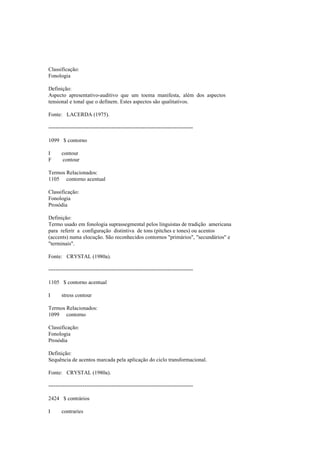 Classificação:
Fonologia
Definição:
Aspecto apresentativo-auditivo que um toema manifesta, além dos aspectos
tensional e tonal que o definem. Estes aspectos são qualitativos.
Fonte: LACERDA (1975).
--------------------------------------------------------------------------------
1099 $ contorno
I contour
F contour
Termos Relacionados:
1105 contorno acentual
Classificação:
Fonologia
Prosódia
Definição:
Termo usado em fonologia suprassegmental pelos linguistas de tradição americana
para referir a configuração distintiva de tons (pitches e tones) ou acentos
(accents) numa elocução. São reconhecidos contornos "primários", "secundários" e
"terminais".
Fonte: CRYSTAL (1980a).
--------------------------------------------------------------------------------
1105 $ contorno acentual
I stress contour
Termos Relacionados:
1099 contorno
Classificação:
Fonologia
Prosódia
Definição:
Sequência de acentos marcada pela aplicação do ciclo transformacional.
Fonte: CRYSTAL (1980a).
--------------------------------------------------------------------------------
2424 $ contrários
I contraries
 