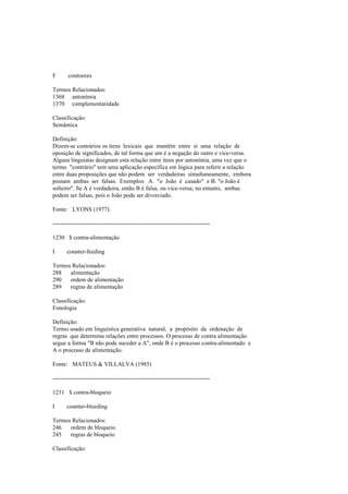 F contraires
Termos Relacionados:
1368 antonímia
1370 complementaridade
Classificação:
Semântica
Definição:
Dizem-se contrários os itens lexicais que mantêm entre si uma relação de
oposição de significados, de tal forma que um é a negação do outro e vice-versa.
Alguns linguistas designam esta relação entre itens por antonímia, uma vez que o
termo "contrário" tem uma aplicação específica em lógica para referir a relação
entre duas proposições que não podem ser verdadeiras simultaneamente, embora
possam ambas ser falsas. Exemplos: A. "o João é casado" e B. "o João é
solteiro". Se A é verdadeira, então B é falsa, ou vice-versa; no entanto, ambas
podem ser falsas, pois o João pode ser divorciado.
Fonte: LYONS (1977).
--------------------------------------------------------------------------------
1230 $ contra-alimentação
I counter-feeding
Termos Relacionados:
288 alimentação
290 ordem de alimentação
289 regras de alimentação
Classificação:
Fonologia
Definição:
Termo usado em linguística generativa natural, a propósito da ordenação de
regras que determina relações entre processos. O processo de contra alimentação
segue a forma "B não pode suceder a A", onde B é o processo contra-alimentado e
A o processo de alimentação.
Fonte: MATEUS & VILLALVA (1985)
--------------------------------------------------------------------------------
1231 $ contra-bloqueio
I counter-bleeding
Termos Relacionados:
246 ordem de bloqueio
245 regras de bloqueio
Classificação:
 