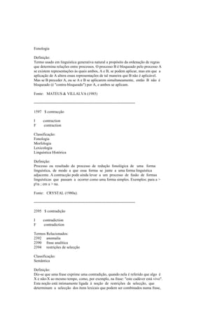 Fonologia
Definição:
Termo usado em linguística generativa natural a propósito da ordenação de regras
que determina relações entre processos. O processo B é bloqueado pelo processo A
se existem representações às quais ambos, A e B, se podem aplicar, mas em que a
aplicação de A altera essas representações de tal maneira que B não é aplicável.
Mas se B preceder A, ou se A e B se aplicarem simultaneamente, então B não é
bloqueado (é "contra-bloqueado") por A, e ambos se aplicam.
Fonte: MATEUS & VILLALVA (1985)
--------------------------------------------------------------------------------
1597 $ contracção
I contraction
F contraction
Classificação:
Fonologia
Morfologia
Lexicologia
Linguística Histórica
Definição:
Processo ou resultado do processo de redução fonológica de uma forma
linguística, de modo a que essa forma se junte a uma forma linguística
adjacente. A contracção pode ainda levar a um processo de fusão de formas
linguísticas que passam a ocorrer como uma forma simples. Exemplos: para a >
p'ra ; em a > na.
Fonte: CRYSTAL (1980a).
--------------------------------------------------------------------------------
2395 $ contradição
I contradiction
F contradiction
Termos Relacionados:
2392 anomalia
2390 frase analítica
2394 restrições de selecção
Classificação:
Semântica
Definição:
Diz-se que uma frase exprime uma contradição, quando nela é referido que algo é
X e não-X ao mesmo tempo, como, por exemplo, na frase: "este cadáver está vivo".
Esta noção está intimamente ligada à noção de restrições de selecção, que
determinam a selecção dos itens lexicais que podem ser combinados numa frase,
 