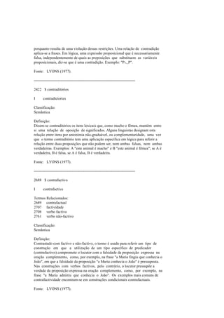 porquanto resulta de uma violação dessas restrições. Uma relação de contradição
aplica-se a frases. Em lógica, uma expressão proposicional que é necessariamente
falsa, independentemente de quais as proposições que substituem as variáveis
proposicionais, diz-se que é uma contradição. Exemplo: "P∧~P".
Fonte: LYONS (1977).
--------------------------------------------------------------------------------
2422 $ contraditórios
I contradictories
Classificação:
Semântica
Definição:
Dizem-se contraditórios os itens lexicais que, como macho e fêmea, mantêm entre
si uma relação de oposição de significados. Alguns linguistas designam esta
relação entre itens por antonímia não-graduável, ou complementaridade, uma vez
que o termo contraditório tem uma aplicação específica em lógica para referir a
relação entre duas proposições que não podem ser, nem ambas falsas, nem ambas
verdadeiras. Exemplos: A "este animal é macho" e B "este animal é fêmea"; se A é
verdadeira, B é falsa, se A é falsa, B é verdadeira.
Fonte: LYONS (1977).
--------------------------------------------------------------------------------
2688 $ contrafactivo
I contrafactive
Termos Relacionados:
2689 contrafactual
2707 factividade
2708 verbo factivo
2761 verbo não-factivo
Classificação:
Semântica
Definição:
Contrastado com factivo e não-factivo, o termo é usado para referir um tipo de
construção em que a utilização de um tipo específico de predicador
(contrafactivo) compromete o locutor com a falsidade da proposição expressa na
oração complemento, como, por exemplo, na frase "a Maria fingiu que conhecia o
João", em que a falsidade da proposição "a Maria conhecia o João" é pressuposta.
Nas construções com verbos factivos, pelo contrário, o locutor pressupõe a
verdade da proposição expressa na oração complemento, como, por exemplo, na
frase "a Maria admitiu que conhecia o João". Os exemplos mais comuns de
contrafactividade encontram-se em construções condicionais contrafactuais.
Fonte: LYONS (1977).
 