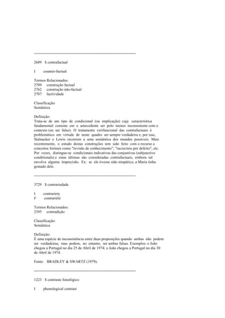 --------------------------------------------------------------------------------
2689 $ contrafactual
I counter-factual
Termos Relacionados:
2709 construção factual
2762 construção não-factual
2707 factividade
Classificação:
Semântica
Definição:
Trata-se de um tipo de condicional (ou implicação) cuja característica
fundamental consiste em o antecedente ser pelo menos inconsistente com o
contexto (ou ser falso). O tratamento verifuncional das contrafactuais é
problemático em virtude de neste quadro ser sempre verdadeira e, por isso,
Stalnacker e Lewis recorrem a uma semântica dos mundos possíveis. Mais
recentemente, o estudo destas construções tem sido feito com o recurso a
conceitos formais como "revisão de conhecimento", "raciocínio por defeito", etc.
Por vezes, distingue-se condicionais indicativas das conjuntivas (subjunctive
conditionals) e estas últimas são consideradas contrafactuais, embora tal
envolva alguma imprecisão. Ex: se ele tivesse sido simpático, a Maria tinha
gostado dele.
--------------------------------------------------------------------------------
3729 $ contrariedade
I contrariety
F contrariété
Termos Relacionados:
2395 contradição
Classificação:
Semântica
Definição:
É uma espécie de inconsistência entre duas proposições quando ambas não podem
ser verdadeiras, mas podem, no entanto, ser ambas falsas. Exemplos: o João
chegou a Portugal no dia 25 de Abril de 1974; o João chegou a Portugal no dia 30
de Abril de 1974.
Fonte: BRADLEY & SWARTZ (1979).
--------------------------------------------------------------------------------
1223 $ contraste fonológico
I phonological contrast
 