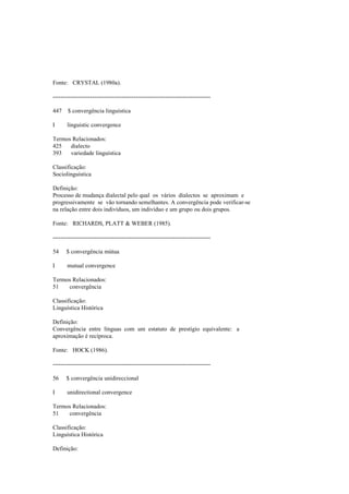 Fonte: CRYSTAL (1980a).
--------------------------------------------------------------------------------
447 $ convergência linguística
I linguistic convergence
Termos Relacionados:
425 dialecto
393 variedade linguística
Classificação:
Sociolinguística
Definição:
Processo de mudança dialectal pelo qual os vários dialectos se aproximam e
progressivamente se vão tornando semelhantes. A convergência pode verificar-se
na relação entre dois indivíduos, um indivíduo e um grupo ou dois grupos.
Fonte: RICHARDS, PLATT & WEBER (1985).
--------------------------------------------------------------------------------
54 $ convergência mútua
I mutual convergence
Termos Relacionados:
51 convergência
Classificação:
Linguística Histórica
Definição:
Convergência entre línguas com um estatuto de prestígio equivalente: a
aproximação é recíproca.
Fonte: HOCK (1986).
--------------------------------------------------------------------------------
56 $ convergência unidireccional
I unidirectional convergence
Termos Relacionados:
51 convergência
Classificação:
Linguística Histórica
Definição:
 