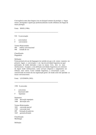Convergência entre duas línguas com um desigual estatuto de prestígio: a língua
menos prestigiada é aquela que preferencialmente recebe influência da língua de
maior prestígio.
Fonte: HOCK (1986).
--------------------------------------------------------------------------------
910 $ conversação
I conversation
F conversation
Termos Relacionados:
944 análise conversacional
948 tomada de vez
Classificação:
Pragmática
Definição:
Forma primeira de uso da linguagem (no sentido em que a ela somos expostos em
primeiro lugar), a conversação é um tipo de actividade linguística na qual
participam, de modo alternado e mais ou menos livre, dois ou mais
interlocutores. Escapam a esta definição actividades linguísticas em contextos
de algum modo institucionais, como serviços religiosos e julgamentos em
tribunal, entre outros. Como unidade linguística, a conversação é, pois,
caracterizada em termos da sua organização geral e do modo como são operadas as
trocas conversacionais.
Fonte: LEVINSON (1983).
--------------------------------------------------------------------------------
1598 $ conversão
I conversion
functional shift
F hypostase
Sinónimos:
1599 derivação imprópria
1600 derivação zero
Termos Relacionados:
1601 conversão parcial
1702 conversão total
209 formação de palavras
1643 gramaticalização
Classificação:
Morfologia
Definição:
 