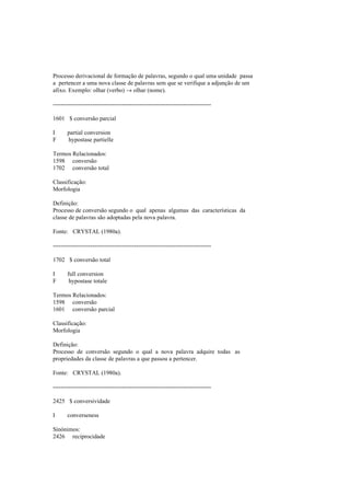Processo derivacional de formação de palavras, segundo o qual uma unidade passa
a pertencer a uma nova classe de palavras sem que se verifique a adjunção de um
afixo. Exemplo: olhar (verbo) → olhar (nome).
--------------------------------------------------------------------------------
1601 $ conversão parcial
I partial conversion
F hypostase partielle
Termos Relacionados:
1598 conversão
1702 conversão total
Classificação:
Morfologia
Definição:
Processo de conversão segundo o qual apenas algumas das características da
classe de palavras são adoptadas pela nova palavra.
Fonte: CRYSTAL (1980a).
--------------------------------------------------------------------------------
1702 $ conversão total
I full conversion
F hypostase totale
Termos Relacionados:
1598 conversão
1601 conversão parcial
Classificação:
Morfologia
Definição:
Processo de conversão segundo o qual a nova palavra adquire todas as
propriedades da classe de palavras a que passou a pertencer.
Fonte: CRYSTAL (1980a).
--------------------------------------------------------------------------------
2425 $ conversividade
I converseness
Sinónimos:
2426 reciprocidade
 