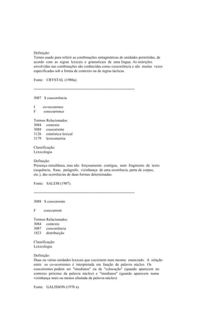 Definição:
Termo usado para referir as combinações sintagmáticas de unidades permitidas, de
acordo com as regras lexicais e gramaticais de uma língua. As restrições
envolvidas nas combinações são conhecidas como coocorrência e são muitas vezes
especificadas sob a forma de contexto ou de regras tácticas.
Fonte: CRYSTAL (1980a).
--------------------------------------------------------------------------------
3087 $ coocorrência
I co-occurence
F cooccurrence
Termos Relacionados:
3084 contexto
3088 coocorrente
3126 estatística lexical
3179 lexicometria
Classificação:
Lexicologia
Definição:
Presença simultânea, mas não forçosamente contígua, num fragmento de texto
(sequência, frase, parágrafo, vizinhança de uma ocorrência, parte de corpus,
etc.), das ocorrências de duas formas determinadas.
Fonte: SALEM (1987).
--------------------------------------------------------------------------------
3088 $ coocorrente
F cooccurrent
Termos Relacionados:
3084 contexto
3087 coocorrência
1823 distribuição
Classificação:
Lexicologia
Definição:
Duas ou várias unidades lexicais que coexistem num mesmo enunciado. A relação
entre os co-ocorrentes é interpretada em função da palavra núcleo. Os
coocorrentes podem ser "imediatos" ou de "colocação" (quando aparecem no
contexto próximo da palavra núcleo) e "imediatos" (quando aparecem numa
vizinhança mais ou menos afastada da palavra núcleo).
Fonte: GALISSON (1970 a).
 