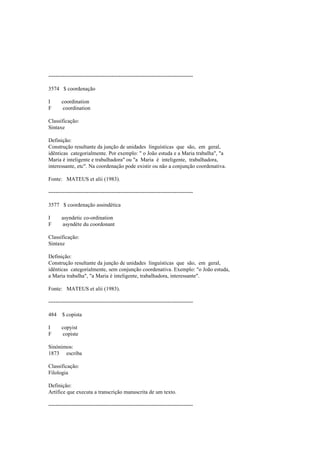 --------------------------------------------------------------------------------
3574 $ coordenação
I coordination
F coordination
Classificação:
Sintaxe
Definição:
Construção resultante da junção de unidades linguísticas que são, em geral,
idênticas categorialmente. Por exemplo: " o João estuda e a Maria trabalha", "a
Maria é inteligente e trabalhadora" ou "a Maria é inteligente, trabalhadora,
interessante, etc". Na coordenação pode existir ou não a conjunção coordenativa.
Fonte: MATEUS et alii (1983).
--------------------------------------------------------------------------------
3577 $ coordenação assindética
I asyndetic co-ordination
F asyndète du coordonant
Classificação:
Sintaxe
Definição:
Construção resultante da junção de unidades linguísticas que são, em geral,
idênticas categorialmente, sem conjunção coordenativa. Exemplo: "o João estuda,
a Maria trabalha", "a Maria é inteligente, trabalhadora, interessante".
Fonte: MATEUS et alii (1983).
--------------------------------------------------------------------------------
484 $ copista
I copyist
F copiste
Sinónimos:
1873 escriba
Classificação:
Filologia
Definição:
Artífice que executa a transcrição manuscrita de um texto.
--------------------------------------------------------------------------------
 