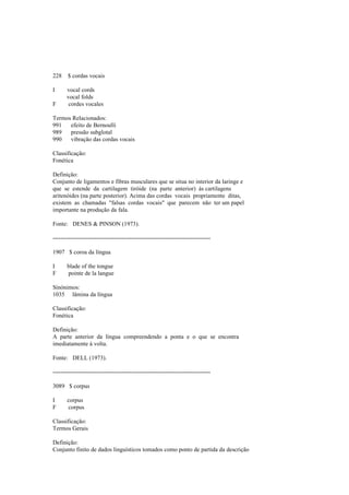 228 $ cordas vocais
I vocal cords
vocal folds
F cordes vocales
Termos Relacionados:
991 efeito de Bernoulli
989 pressão subglotal
990 vibração das cordas vocais
Classificação:
Fonética
Definição:
Conjunto de ligamentos e fibras musculares que se situa no interior da laringe e
que se estende da cartilagem tiróide (na parte anterior) às cartilagens
aritenóides (na parte posterior). Acima das cordas vocais propriamente ditas,
existem as chamadas "falsas cordas vocais" que parecem não ter um papel
importante na produção da fala.
Fonte: DENES & PINSON (1973).
--------------------------------------------------------------------------------
1907 $ coroa da língua
I blade of the tongue
F pointe de la langue
Sinónimos:
1035 lâmina da língua
Classificação:
Fonética
Definição:
A parte anterior da língua compreendendo a ponta e o que se encontra
imediatamente à volta.
Fonte: DELL (1973).
--------------------------------------------------------------------------------
3089 $ corpus
I corpus
F corpus
Classificação:
Termos Gerais
Definição:
Conjunto finito de dados linguísticos tomados como ponto de partida da descrição
 