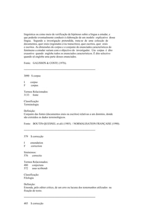 linguística ou como meio de verificação de hipóteses sobre a língua a estudar, e
que poderão eventualmente conduzir à elaboração de um modelo explicativo dessa
língua. Segundo a investigação pretendida, trata-se de uma colecção de
documentos, quer orais (registados e/ou transcritos), quer escritos, quer orais
e escritos. As dimensões do corpus e o conjunto de enunciados característicos do
fenómeno a estudar variam com o objectivo do investigador. Um corpus é dito
exaustivo quando engloba todos os enunciados característicos. É dito selectivo
quando só engloba uma parte desses enunciados.
Fonte: GALISSON & COSTE (1976).
--------------------------------------------------------------------------------
3090 $ corpus
I corpus
F corpus
Termos Relacionados:
3133 fonte
Classificação:
Terminologia
Definição:
Conjunto das fontes (documentos orais ou escritos) relativas a um domínio, donde
são extraídos os dados terminológicos.
Fonte: BOUTIN-QUESNEL et alii (1985). / NORMALISATION FRANÇAISE (1990).
--------------------------------------------------------------------------------
579 $ correcção
I emendation
F correction
Sinónimos:
576 correctio
Termos Relacionados:
480 conjectura
572 usus scribendi
Classificação:
Filologia
Definição:
Emenda, pelo editor crítico, de um erro ou lacuna dos testemunhos utilizados na
fixação do texto.
--------------------------------------------------------------------------------
485 $ correcção
 