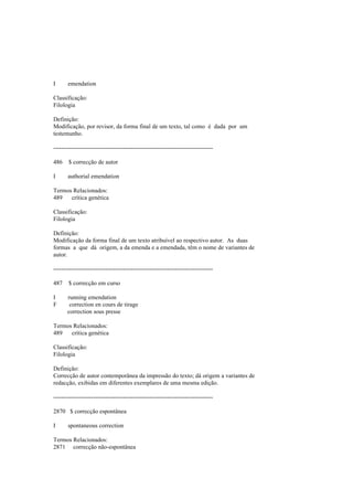 I emendation
Classificação:
Filologia
Definição:
Modificação, por revisor, da forma final de um texto, tal como é dada por um
testemunho.
--------------------------------------------------------------------------------
486 $ correcção de autor
I authorial emendation
Termos Relacionados:
489 crítica genética
Classificação:
Filologia
Definição:
Modificação da forma final de um texto atribuível ao respectivo autor. As duas
formas a que dá origem, a da emenda e a emendada, têm o nome de variantes de
autor.
--------------------------------------------------------------------------------
487 $ correcção em curso
I running emendation
F correction en cours de tirage
correction sous presse
Termos Relacionados:
489 crítica genética
Classificação:
Filologia
Definição:
Correcção de autor contemporânea da impressão do texto; dá origem a variantes de
redacção, exibidas em diferentes exemplares de uma mesma edição.
--------------------------------------------------------------------------------
2870 $ correcção espontânea
I spontaneous correction
Termos Relacionados:
2871 correcção não-espontânea
 