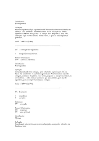Classificação:
Psicolinguística
Definição:
As crianças podem corrigir espontaneamente frases mal construídas resultantes da
alteração das estruturas transformacionais ou da utilização de formas
agramaticais. Quanto mais jovem é a criança, mais frequente é essa auto-
correcção, cuja escolha reflecte, muitas vezes, o grau da sua competência
gramatical.
Fonte: MENYUK (1969).
--------------------------------------------------------------------------------
2871 $ correcção não-espontânea
I nonspontaneous correction
Termos Relacionados:
2870 correcção espontânea
Classificação:
Psicolinguística
Definição:
Correcção realizada pelas crianças, após solicitação expressa para tal, de
frases mal construídas ou de formas agramaticais. As crianças mais crescidas
corrigem, com maior frequência, essas formas, enquanto as mais jovens tendem, na
circunstância, a não emendar estruturas que elas próprias, por decisão
espontânea, já tivessem previamente auto-corrigido.
Fonte: MENYUK (1969).
--------------------------------------------------------------------------------
576 $ correctio
I emendation
F correctio
Sinónimos:
579 correcção
Termos Relacionados:
480 conjectura
572 usus scribendi
Classificação:
Filologia
Definição:
Emenda, pelo editor crítico, de um erro ou lacuna dos testemunhos utilizados na
fixação do texto.
 