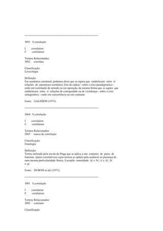 --------------------------------------------------------------------------------
3091 $ correlação
I correlation
F corrélation
Termos Relacionados:
3092 correlato
Classificação:
Lexicologia
Definição:
Em semântica estrutural, podemos dizer que os signos que estabelecem entre si
relações de parentesco semântico fora da cadeia - sobre o eixo paradigmático -
estão em correlação de sentido ou em oposição, da mesma forma que os signos que
estabelecem entre si relações de contiguidade ou de vizinhança - sobre o eixo
sintagmático - estão em coocorrência ou em contraste.
Fonte: GALISSON (1973).
--------------------------------------------------------------------------------
2064 $ correlação
I correlation
F corrélation
Termos Relacionados:
2065 marca de correlação
Classificação:
Fonologia
Definição:
Termo utilizado pela escola de Praga que se aplica a um conjunto de pares de
fonemas (pares correlativos) cujos termos se opõem pela ausência ou presença de
uma mesma particularidade fónica. Exemplo: sonoridade: /p/ e /b/; /t/ e /d/; /k/
e /g/.
Fonte: DUBOIS et alii (1973).
--------------------------------------------------------------------------------
3091 $ correlação
I correlation
F corrélation
Termos Relacionados:
3092 correlato
Classificação:
 