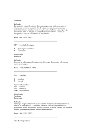 Semântica
Definição:
Em semântica estrutural, podemos dizer que os signos que estabelecem entre si
relações de parentesco semântico fora da cadeia - sobre o eixo paradigmático -
estão em correlação de sentido ou em oposição, da mesma forma que os signos que
estabelecem entre si relações de contiguidade ou de vizinhança - sobre o eixo
sintagmático - estão em coocorrência ou em contraste.
Fonte: GALISSON (1973).
--------------------------------------------------------------------------------
1274 $ correlação fonológica
I phonological correlation
F corrélation
Classificação:
Fonologia
Definição:
Conjunto de todos os pares fonológicos correlativos que são marcados pela mesma
marca de correlação.
Fonte: TROUBETZKOY (1939).
--------------------------------------------------------------------------------
3092 $ correlato
I correlate
F correlé
Termos Relacionados:
3084 contexto
3091 correlação
3190 micro-sistema
Classificação:
Semântica
Lexicologia
Definição:
Termo que designa uma unidade lexical que estabelece com outra uma correlação de
sentido ou uma oposição. Os correlatos pertencem à mesma categoria sintáctica,
possuem um mesmo denominador semântico comum e podem comutar em contextos
comuns, quando têm pelo menos distribuições equivalentes.
Fonte: GALISSON (1973).
--------------------------------------------------------------------------------
764 $ correspondência
 