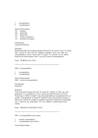 I correspondence
F correspondence
Termos Relacionados:
762 cognatos
758 genealogia
774 língua mãe
773 método comparativo
759 parentesco de línguas
Classificação:
Linguística Histórica
Definição:
Quando duas palavras de línguas parentes derivam de um mesmo étimo da língua
mãe, através de uma série de mudanças regulares, diz-se que estão em
correspondência. Assim, o latim "quis" e o grego "tis" provêm de um radical
tirado da raiz indo-europeia "kwis" e, por isso, estão em correspondência.
Fonte: DUBOIS et alii (1973).
--------------------------------------------------------------------------------
2690 $ correspondência
I correspondence
F correspondance
Termos Relacionados:
2806 teoria da correspondência
Classificação:
Semântica
Definição:
Trata-se de uma teoria que dá conta da noção de verdade ao dizer que uma
proposição, P, é verdadeira se e só se o (possível) estado de coisas é tal como
P assere que é. Define "verdade" como uma propriedade que as proposições têm só
quando "correspondem" ao "possível" estado de coisas cuja existência asserem. É
uma teoria "realista" de verdade na medida em que torna verdade uma propriedade
real e objectiva das proposições. Por isso também é conhecida por teoria
realista.
Fonte: BRADLEY & SWARTZ (1979).
--------------------------------------------------------------------------------
3094 $ correspondência entre noções
I concept correspondence
F correspondance entre notions
Termos Relacionados:
 