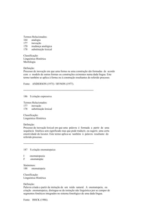 Termos Relacionados:
164 analogia
177 inovação
170 mudança analógica
178 substituição lexical
Classificação:
Linguística Histórica
Morfologia
Definição:
Processo de inovação em que uma forma ou uma construção são formadas de acordo
com o modelo de outras formas ou construções existentes numa dada língua. Este
termo também se aplica à forma ou à construção resultantes do referido processo.
Fonte: ANDERSON (1973) / BYNON (1977).
--------------------------------------------------------------------------------
186 $ criação expressiva
Termos Relacionados:
177 inovação
178 substituição lexical
Classificação:
Linguística Histórica
Definição:
Processo de inovação lexical em que uma palavra é formada a partir de uma
sequência fonética sem significado mas que pode traduzir, ou sugerir, uma certa
emotividade do locutor. Este termo aplica-se também à palavra resultante do
referido processo.
--------------------------------------------------------------------------------
187 $ criação onomatopaica
I onomatopoeia
F onomatopée
Sinónimos:
188 onomatopeia
Classificação:
Linguística Histórica
Definição:
Palavra criada a partir da imitação de um ruído natural. A onomatopeia, ou
criação onomatopaica, distingue-se da imitação não linguística por se compor de
segmentos fonéticos integrados no sistema fonológico de uma dada língua.
Fonte: HOCK (1986).
 