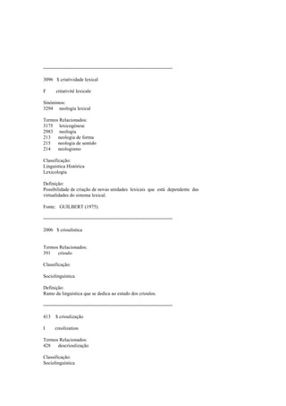 --------------------------------------------------------------------------------
3096 $ criatividade lexical
F créativité lexicale
Sinónimos:
3294 neologia lexical
Termos Relacionados:
3175 lexicogénese
2983 neologia
213 neologia de forma
215 neologia de sentido
214 neologismo
Classificação:
Linguística Histórica
Lexicologia
Definição:
Possibilidade de criação de novas unidades lexicais que está dependente das
virtualidades do sistema lexical.
Fonte: GUILBERT (1975).
--------------------------------------------------------------------------------
2006 $ crioulística
Termos Relacionados:
391 crioulo
Classificação:
Sociolinguística
Definição:
Ramo da linguística que se dedica ao estudo dos crioulos.
--------------------------------------------------------------------------------
413 $ crioulização
I creolization
Termos Relacionados:
428 descrioulização
Classificação:
Sociolinguística
 