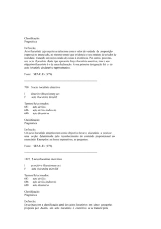 Classificação:
Pragmática
Definição:
Acto ilocutório cujo sujeito se relaciona com o valor de verdade da proposição
expressa no enunciado, ao mesmo tempo que evidencia o seu estatuto de criador de
realidade, trazendo um novo estado de coisas à existência. Por outras palavras,
um acto ilocutório deste tipo apresenta força ilocutória assertiva, mas o seu
objectivo ilocutório é o de uma declaração. A sua primeira designação foi a de
acto ilocutório declarativo representativo.
Fonte: SEARLE (1979).
--------------------------------------------------------------------------------
700 $ acto ilocutório directivo
I directive illocutionary act
F acte illocutoire directif
Termos Relacionados:
683 acto de fala
686 acto de fala indirecto
680 acto ilocutório
Classificação:
Pragmática
Definição:
Um acto ilocutório directivo tem como objectivo levar o alocutário a realizar
uma acção determinada pelo reconhecimento do conteúdo proposicional do
enunciado. Exemplos: as frases imperativas, as perguntas.
Fonte: SEARLE (1979).
--------------------------------------------------------------------------------
1125 $ acto ilocutório exercitivo
I exercitive illocutionary act
F acte illocutoire exercitif
Termos Relacionados:
683 acto de fala
686 acto de fala indirecto
680 acto ilocutório
Classificação:
Pragmática
Definição:
De acordo com a classificação geral dos actos ilocutórios em cinco categorias
proposta por Austin, um acto ilocutório é exercitivo se se traduzir pela
 