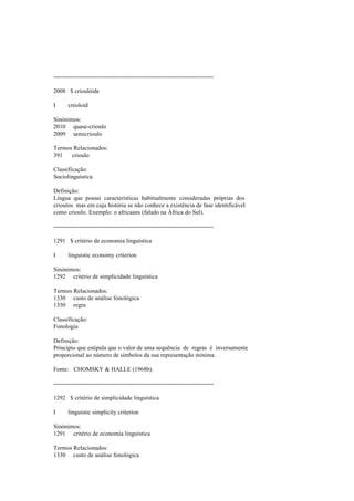 --------------------------------------------------------------------------------
2008 $ crioulóide
I creoloid
Sinónimos:
2010 quase-crioulo
2009 semicrioulo
Termos Relacionados:
391 crioulo
Classificação:
Sociolinguística
Definição:
Língua que possui características habitualmente consideradas próprias dos
crioulos mas em cuja história se não conhece a existência de fase identificável
como crioulo. Exemplo: o africaans (falado na África do Sul).
--------------------------------------------------------------------------------
1291 $ critério de economia linguística
I linguistic economy criterion
Sinónimos:
1292 critério de simplicidade linguística
Termos Relacionados:
1330 custo de análise fonológica
1350 regra
Classificação:
Fonologia
Definição:
Princípio que estipula que o valor de uma sequência de regras é inversamente
proporcional ao número de símbolos da sua representação mínima.
Fonte: CHOMSKY & HALLE (1968b).
--------------------------------------------------------------------------------
1292 $ critério de simplicidade linguística
I linguistic simplicity criterion
Sinónimos:
1291 critério de economia linguística
Termos Relacionados:
1330 custo de análise fonológica
 