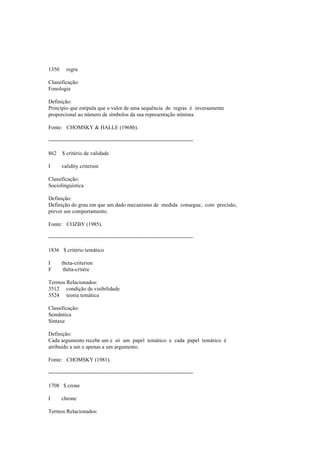 1350 regra
Classificação:
Fonologia
Definição:
Princípio que estipula que o valor de uma sequência de regras é inversamente
proporcional ao número de símbolos da sua representação mínima.
Fonte: CHOMSKY & HALLE (1968b).
--------------------------------------------------------------------------------
862 $ critério de validade
I validity criterion
Classificação:
Sociolinguística
Definição:
Definição do grau em que um dado mecanismo de medida consegue, com precisão,
prever um comportamento.
Fonte: COZBY (1985).
--------------------------------------------------------------------------------
1836 $ critério temático
I theta-criterion
F thèta-critère
Termos Relacionados:
3512 condição de visibilidade
3524 teoria temática
Classificação:
Semântica
Sintaxe
Definição:
Cada argumento recebe um e só um papel temático e cada papel temático é
atribuído a um e apenas a um argumento.
Fonte: CHOMSKY (1981).
--------------------------------------------------------------------------------
1708 $ crone
I chrone
Termos Relacionados:
 