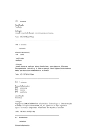 1709 cronema
Classificação:
Fonologia
Definição:
Unidade concreta de duração correspondente ao cronema.
Fonte: CRYSTAL (1980a).
--------------------------------------------------------------------------------
1709 $ cronema
I chroneme
Termos Relacionados:
1708 crone
Classificação:
Fonologia
Definição:
Unidade abstracta, usada por alguns fonologistas, para descrever diferenças
fonologicamente contrastivas na duração dos sons. Tanto vogais como consoantes
podem apresentar contrastes fonémicos na duração.
Fonte: CRYSTAL (1980a).
--------------------------------------------------------------------------------
2691 $ cronema
Termos Relacionados:
2700 eiconema
2763 noema
2790 qualitema
Classificação:
Semântica
Definição:
Na proposta de Michael Metzeltin, um cronema é um noema que se refere à situação
no tempo dos objectos da realidade, i.e., é o significado do signo linguístico
ligado à localização temporal das propriedades dos objectos da realidade.
Fonte: METZELTIN (1978).
--------------------------------------------------------------------------------
645 $ cronolecto
I chronolect
Termos Relacionados:
 