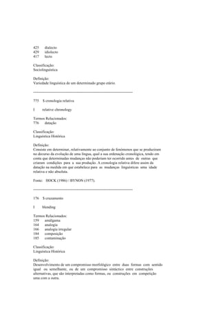 425 dialecto
429 idiolecto
417 lecto
Classificação:
Sociolinguística
Definição:
Variedade linguística de um determinado grupo etário.
--------------------------------------------------------------------------------
775 $ cronologia relativa
I relative chronology
Termos Relacionados:
776 datação
Classificação:
Linguística Histórica
Definição:
Consiste em determinar, relativamente ao conjunto de fenómenos que se produziram
no decurso da evolução de uma língua, qual a sua ordenação cronológica, tendo em
conta que determinadas mudanças não poderiam ter ocorrido antes de outras que
criaram condições para a sua produção. A cronologia relativa difere assim da
datação na medida em que estabelece para as mudanças linguísticas uma idade
relativa e não absoluta.
Fonte: HOCK (1986) / BYNON (1977).
--------------------------------------------------------------------------------
176 $ cruzamento
I blending
Termos Relacionados:
159 amálgama
164 analogia
166 analogia irregular
184 composição
185 contaminação
Classificação:
Linguística Histórica
Definição:
Desenvolvimento de um compromisso morfológico entre duas formas com sentido
igual ou semelhante, ou de um compromisso sintáctico entre construções
alternativas, que são interpretadas como formas, ou construções em competição
uma com a outra.
 