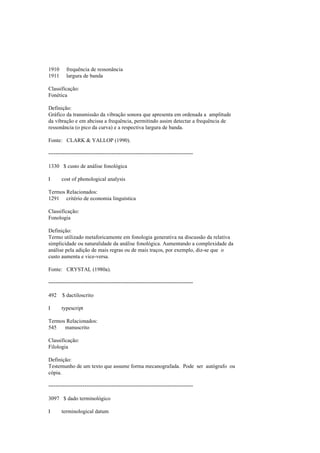 1910 frequência de ressonância
1911 largura de banda
Classificação:
Fonética
Definição:
Gráfico da transmissão da vibração sonora que apresenta em ordenada a amplitude
da vibração e em abcissa a frequência, permitindo assim detectar a frequência de
ressonância (o pico da curva) e a respectiva largura de banda.
Fonte: CLARK & YALLOP (1990).
--------------------------------------------------------------------------------
1330 $ custo de análise fonológica
I cost of phonological analysis
Termos Relacionados:
1291 critério de economia linguística
Classificação:
Fonologia
Definição:
Termo utilizado metaforicamente em fonologia generativa na discussão da relativa
simplicidade ou naturalidade da análise fonológica. Aumentando a complexidade da
análise pela adição de mais regras ou de mais traços, por exemplo, diz-se que o
custo aumenta e vice-versa.
Fonte: CRYSTAL (1980a).
--------------------------------------------------------------------------------
492 $ dactiloscrito
I typescript
Termos Relacionados:
545 manuscrito
Classificação:
Filologia
Definição:
Testemunho de um texto que assume forma mecanografada. Pode ser autógrafo ou
cópia.
--------------------------------------------------------------------------------
3097 $ dado terminológico
I terminological datum
 