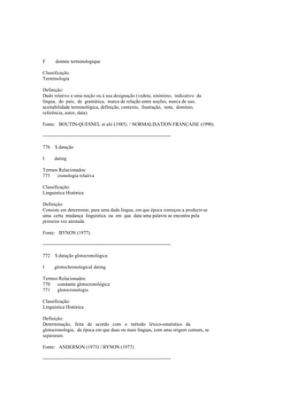 F donnée terminologique
Classificação:
Terminologia
Definição:
Dado relativo a uma noção ou à sua designação (vedeta, sinónimo, indicativo da
língua, do país, de gramática, marca de relação entre noções, marca de uso,
aceitabilidade terminológica, definição, contexto, ilustração, nota, domínio,
referência, autor, data).
Fonte: BOUTIN-QUESNEL et alii (1985). / NORMALISATION FRANÇAISE (1990).
--------------------------------------------------------------------------------
776 $ datação
I dating
Termos Relacionados:
775 cronologia relativa
Classificação:
Linguística Histórica
Definição:
Consiste em determinar, para uma dada língua, em que época começou a produzir-se
uma certa mudança linguística ou em que data uma palavra se encontra pela
primeira vez atestada.
Fonte: BYNON (1977).
--------------------------------------------------------------------------------
772 $ datação glotocronológica
I glottochronological dating
Termos Relacionados:
770 constante glotocronológica
771 glotocronologia
Classificação:
Linguística Histórica
Definição:
Determinação, feita de acordo com o método léxico-estatístico da
glotocronologia, da época em que duas ou mais línguas, com uma origem comum, se
separaram.
Fonte: ANDERSON (1973) / BYNON (1977).
--------------------------------------------------------------------------------
 