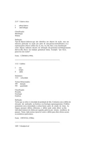 2137 $ dativo ético
I ethical dative
F datif éthique
Classificação:
Morfologia
Sintaxe
Definição:
Tipo de objecto indirecto que não identifica um objecto da acção, mas um
interesse particular na acção por parte de uma pessoa (normalmente a 1a.)
expressa pelos clíticos verbais me, te, nos, vos, lhe, lhes; a sua classificação
como objecto indirecto decorre da utilização dos pronomes morfologicamente
dativos (lhe, lhes) e da tradição gramatical latina. Exemplo: "por favor,
passa-me esse exame".
Fonte: CÂMARA (1984).
--------------------------------------------------------------------------------
1112 $ débito
I rate
tempo
F débit
Sinónimos:
1111 velocidade
Termos Relacionados:
599 duração
595 quantidade
Classificação:
Prosódia
Fonologia
Fonética
Definição:
Termo que se refere à velocidade de produção de fala. Contrastes com o débito de
elocução são analisados na fonética e na fonologia suprassegmentais. O débito
juntamente com a intensidade e a altura fazem parte do estudo do ritmo. As
línguas possuem débitos diferentes; o débito pode ainda diferir na fala
individual (número de sílabas por segundo, palavras por minuto, incidência de
pausas). Numa dada norma é possível variar o débito para obter efeitos sociais
ou semânticos particulares.
Fonte: CRYSTAL (1980a).
--------------------------------------------------------------------------------
1605 $ deadjectival
 