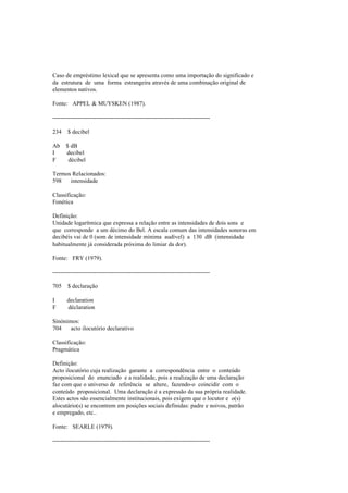 Caso de empréstimo lexical que se apresenta como uma importação do significado e
da estrutura de uma forma estrangeira através de uma combinação original de
elementos nativos.
Fonte: APPEL & MUYSKEN (1987).
--------------------------------------------------------------------------------
234 $ decibel
Ab $ dB
I decibel
F décibel
Termos Relacionados:
598 intensidade
Classificação:
Fonética
Definição:
Unidade logarítmica que expressa a relação entre as intensidades de dois sons e
que corresponde a um décimo do Bel. A escala comum das intensidades sonoras em
decibéis vai de 0 (som de intensidade mínima audível) a 130 dB (intensidade
habitualmente já considerada próxima do limiar da dor).
Fonte: FRY (1979).
--------------------------------------------------------------------------------
705 $ declaração
I declaration
F déclaration
Sinónimos:
704 acto ilocutório declarativo
Classificação:
Pragmática
Definição:
Acto ilocutório cuja realização garante a correspondência entre o conteúdo
proposicional do enunciado e a realidade, pois a realização de uma declaração
faz com que o universo de referência se altere, fazendo-o coincidir com o
conteúdo proposicional. Uma declaração é a expressão da sua própria realidade.
Estes actos são essencialmente institucionais, pois exigem que o locutor e o(s)
alocutário(s) se encontrem em posições sociais definidas: padre e noivos, patrão
e empregado, etc..
Fonte: SEARLE (1979).
--------------------------------------------------------------------------------
 
