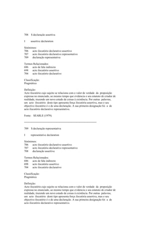 708 $ declaração assertiva
I assertive declaration
Sinónimos:
706 acto ilocutório declarativo assertivo
707 acto ilocutório declarativo representativo
709 declaração representativa
Termos Relacionados:
686 acto de fala indirecto
698 acto ilocutório assertivo
704 acto ilocutório declarativo
Classificação:
Pragmática
Definição:
Acto ilocutório cujo sujeito se relaciona com o valor de verdade da proposição
expressa no enunciado, ao mesmo tempo que evidencia o seu estatuto de criador de
realidade, trazendo um novo estado de coisas à existência. Por outras palavras,
um acto ilocutório deste tipo apresenta força ilocutória assertiva, mas o seu
objectivo ilocutório é o de uma declaração. A sua primeira designação foi a de
acto ilocutório declarativo representativo.
Fonte: SEARLE (1979).
--------------------------------------------------------------------------------
709 $ declaração representativa
I representative declaration
Sinónimos:
706 acto ilocutório declarativo assertivo
707 acto ilocutório declarativo representativo
708 declaração assertiva
Termos Relacionados:
686 acto de fala indirecto
698 acto ilocutório assertivo
704 acto ilocutório declarativo
Classificação:
Pragmática
Definição:
Acto ilocutório cujo sujeito se relaciona com o valor de verdade da proposição
expressa no enunciado, ao mesmo tempo que evidencia o seu estatuto de criador de
realidade, trazendo um novo estado de coisas à existência. Por outras palavras,
um acto ilocutório deste tipo apresenta força ilocutória assertiva, mas o seu
objectivo ilocutório é o de uma declaração. A sua primeira designação foi a de
acto ilocutório declarativo representativo.
 