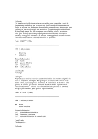 Definição:
Diz respeito ao significado das palavras entendidas como construídas a partir de
componentes semânticas que ocorrem nos significados de diferentes palavras.
Assim, as palavras não são átomos não analisados, mas podem ser decompostas num
conjunto de traços conceptuais que se repetem. Os tratamentos decomposicionais
do significado lexical têm sido propostos para elucidar relações semânticas
entre itens lexicais, universais semânticos aparentes, diferenças aspectuais e
restrições em possíveis interacções de palavras conceptualmente complexos com
expressões modificadoras, como, por exemplo, os advérbios.
Fonte: DOWTY (1979).
--------------------------------------------------------------------------------
1725 $ defectividade
I defectivity
F défectivité
Termos Relacionados:
1625 flexão
2337 palavra defectiva
1694 supletivismo
2336 verbo defectivo
Classificação:
Morfologia
Definição:
Propriedade das palavras variáveis que não apresentam uma flexão completa em
face do respectivo paradigma. Em português, a defectividade verifica-se em
muitos verbos, cuja conjugação é incompleta. A inexistência de flexão é uma
questão de desuso, que faz essa flexão ser abolida da norma linguística e ser
considerada contrária à eufonia. Mas como a flexão está prevista na estrutura
das oposições flexionais, pode aparecer esporadicamente.
Fonte: CÂMARA (1984).
--------------------------------------------------------------------------------
2608 $ deficiência mental
Ab $ MH
I mental handicap
Termos Relacionados:
2613 distúrbios de comunicação
2648 linguagem expressiva
2522 sistemas alternativos de comunicação
Classificação:
Psicolinguística
Definição:
 