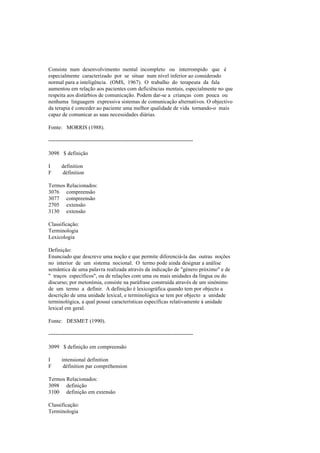 Consiste num desenvolvimento mental incompleto ou interrompido que é
especialmente caracterizado por se situar num nível inferior ao considerado
normal para a inteligência. (OMS, 1967). O trabalho do terapeuta da fala
aumentou em relação aos pacientes com deficiências mentais, especialmente no que
respeita aos distúrbios de comunicação. Podem dar-se a crianças com pouca ou
nenhuma linguagem expressiva sistemas de comunicação alternativos. O objectivo
da terapia é conceder ao paciente uma melhor qualidade de vida tornando-o mais
capaz de comunicar as suas necessidades diárias.
Fonte: MORRIS (1988).
--------------------------------------------------------------------------------
3098 $ definição
I definition
F définition
Termos Relacionados:
3076 compreensão
3077 compreensão
2705 extensão
3130 extensão
Classificação:
Terminologia
Lexicologia
Definição:
Enunciado que descreve uma noção e que permite diferenciá-la das outras noções
no interior de um sistema nocional. O termo pode ainda designar a análise
semântica de uma palavra realizada através da indicação de "género próximo" e de
" traços específicos", ou de relações com uma ou mais unidades da língua ou do
discurso; por metonímia, consiste na paráfrase construída através de um sinónimo
de um termo a definir. A definição é lexicográfica quando tem por objecto a
descrição de uma unidade lexical, e terminológica se tem por objecto a unidade
terminológica, a qual possui características específicas relativamente à unidade
lexical em geral.
Fonte: DESMET (1990).
--------------------------------------------------------------------------------
3099 $ definição em compreensão
I intensional definition
F définition par compréhension
Termos Relacionados:
3098 definição
3100 definição em extensão
Classificação:
Terminologia
 