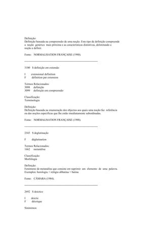 Definição:
Definição baseada na compreensão de uma noção. Este tipo de definição compreende
a noção genérica mais próxima e as características distintivas, delimitando a
noção a definir.
Fonte: NORMALISATION FRANÇAISE (1990).
--------------------------------------------------------------------------------
3100 $ definição em extensão
I extensional definition
F définition par extension
Termos Relacionados:
3098 definição
3099 definição em compreensão
Classificação:
Terminologia
Definição:
Definição baseada na enumeração dos objectos aos quais uma noção faz referência
ou das noções específicas que lhe estão imediatamente subordinadas.
Fonte: NORMALISATION FRANÇAISE (1990).
--------------------------------------------------------------------------------
2343 $ deglutinação
F déglutination
Termos Relacionados:
1662 metanálise
Classificação:
Morfologia
Definição:
Fenómeno de metanálise que consiste em suprimir um elemento de uma palavra.
Exemplos: horologiu > relógio abbatina > batina
Fonte: CÂMARA (1984).
--------------------------------------------------------------------------------
2692 $ deíctico
I deictic
F déictique
Sinónimos:
 
