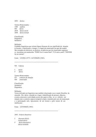 2695 díctico
Termos Relacionados:
1506 anáfora
955 deixis
2838 deixis social
2694 deixis textual
Classificação:
Pragmática
Semântica
Definição:
Unidades linguísticas que retiram algum elemento do seu significado da situação
(o locutor, o interlocutor, o tempo, e o lugar) de enunciação em que são usados.
São exemplos de deícticos, ou dícticos, as palavras que nos enunciados seguintes
se encontram em maiúsculas: "ESSE livro é muito bom"; "CÁ está a carta"; "ONTEM
fui ao cinema".
Fonte: LYONS (1977) / LEVINSON (1983).
--------------------------------------------------------------------------------
955 $ deixis
I deixis
F deixis
Termos Relacionados:
971 contexto de situação
956 enunciação
Classificação:
Semântica
Pragmática
Definição:
Termo utilizado em linguística mas também relacionado com a noção filosófica de
ostensão. Por deixis entende-se o lugar e identificação de pessoas, objectos,
eventos, processos e actividades acerca dos quais se fala, ou se referem, em
relação com o contexto espacio-temporal criado e mantido pelo acto de enunciação
e a participação nele, tipicamente, de um locutor e pelo menos de um
interlocutor.
Fonte: LEVINSON (1983).
--------------------------------------------------------------------------------
2693 $ deixis discursiva
I discourse deixis
textual deixis
F deixis discoursive
deixis textuelle
 
